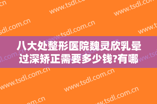 八大处整形医院魏灵欣乳晕过深矫正需要多少钱?有哪些优势?