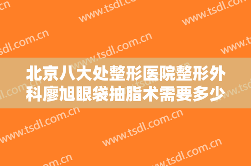 北京八大处整形医院整形外科廖旭眼袋抽脂术需要多少钱?有哪些优势?