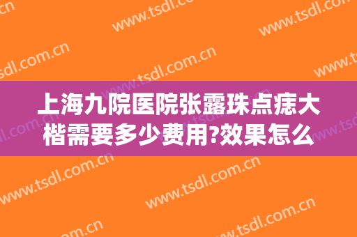 上海九院医院张露珠点痣大楷需要多少费用?效果怎么样?(上海医院点痣)