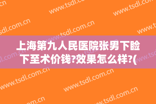 上海第九人民医院张男下睑下至术价钱?效果怎么样?(下睑下至手术多少钱)