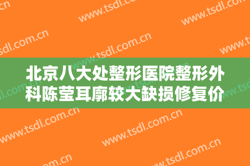 北京八大处整形医院整形外科陈莹耳廓较大缺损修复价格表!贵不贵?