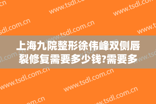 上海九院整形徐伟峰双侧唇裂修复需要多少钱?需要多久恢复?(上海九院唇裂手术图片)