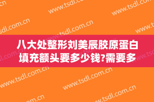 八大处整形刘美辰胶原蛋白填充额头要多少钱?需要多久恢复?(填充面部整形要多少钱)