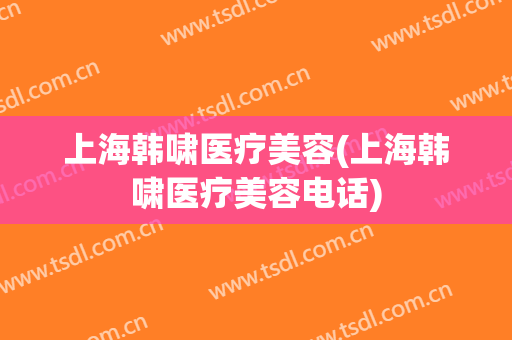 上海韩啸医疗美容(上海韩啸医疗美容电话)