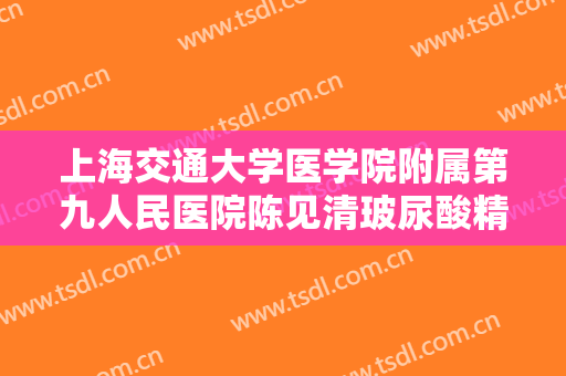 上海交通大学医学院附属第九人民医院陈见清玻尿酸精华导入一般价位是多少钱?有哪些优势?