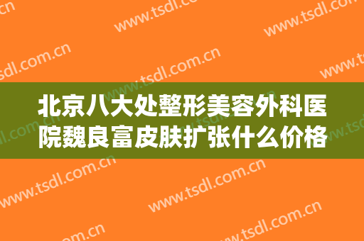 北京八大处整形美容外科医院魏良富皮肤扩张什么价格?怎么样?(好大夫北京八大处整形医院)