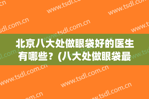 北京八大处做眼袋好的医生有哪些？(八大处做眼袋最好的大夫)