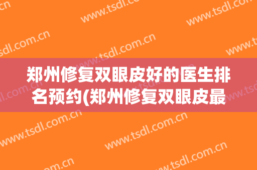 郑州修复双眼皮好的医生排名预约(郑州修复双眼皮最好的医生)
