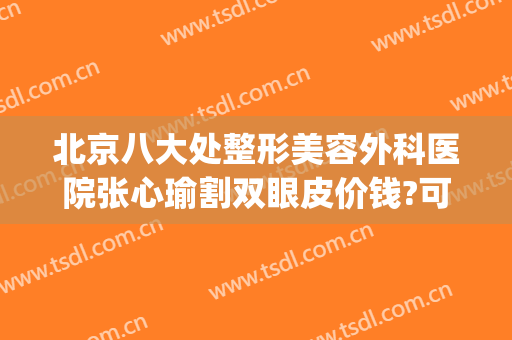 北京八大处整形美容外科医院张心瑜割双眼皮价钱?可靠吗?(北京八大处割双眼皮失败)