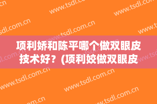 项利娇和陈平哪个做双眼皮技术好？(项利姣做双眼皮案例)