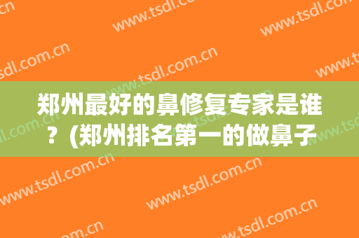 郑州最好的鼻修复专家是谁？(郑州排名第一的做鼻子医院)