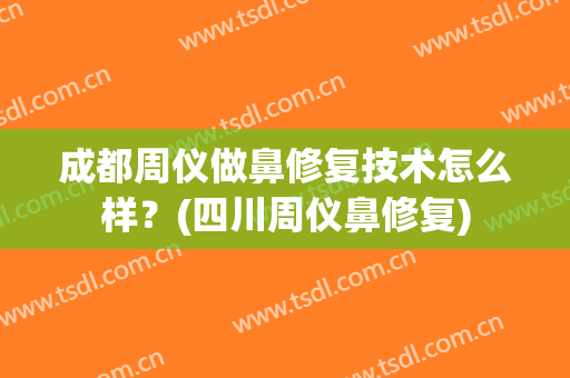 成都周仪做鼻修复技术怎么样？(四川周仪鼻修复)