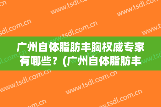 广州自体脂肪丰胸权威专家有哪些？(广州自体脂肪丰胸权威专家有哪些人)