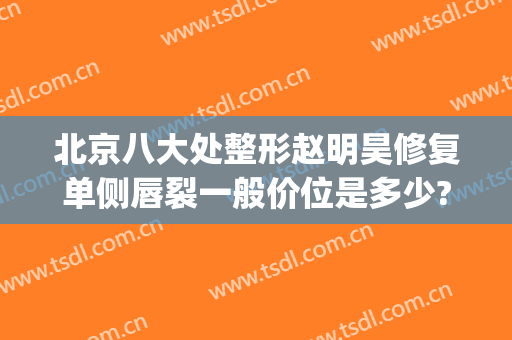 北京八大处整形赵明昊修复单侧唇裂一般价位是多少?多长时间恢复?(北京八大处唇裂修复手术)