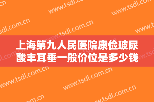 上海第九人民医院康俭玻尿酸丰耳垂一般价位是多少钱?多长时间恢复?