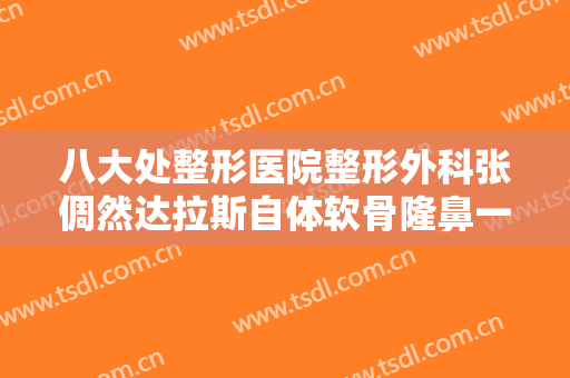 八大处整形医院整形外科张倜然达拉斯自体软骨隆鼻一般价位是多少费用?多长时间恢复?
