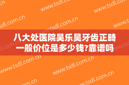 八大处医院吴乐昊牙齿正畸一般价位是多少钱?靠谱吗?