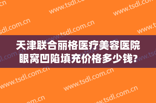 天津联合丽格医疗美容医院眼窝凹陷填充价格多少钱?可靠吗?(眼窝凹陷填充要多少钱)