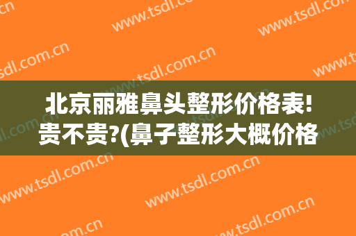 北京丽雅鼻头整形价格表!贵不贵?(鼻子整形大概价格)