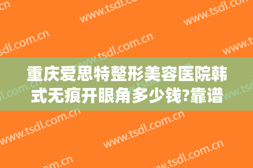 重庆爱思特整形美容医院韩式无痕开眼角多少钱?靠谱吗?(爱思特医疗整形美容怎么样)
