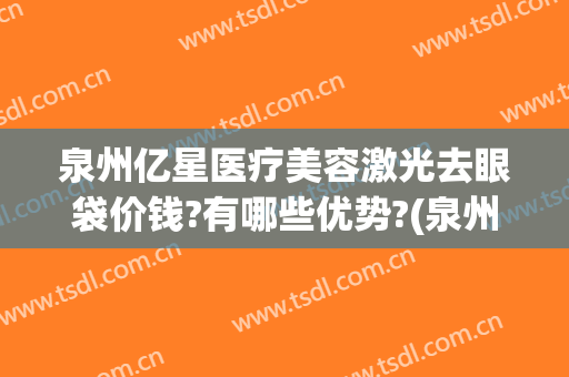 泉州亿星医疗美容激光去眼袋价钱?有哪些优势?(泉州割眼袋价格多少)