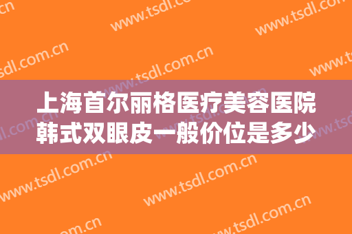上海首尔丽格医疗美容医院韩式双眼皮一般价位是多少?靠谱吗?(上海首尔丽格做双眼皮怎么样)