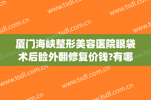 厦门海峡整形美容医院眼袋术后睑外翻修复价钱?有哪些优势?(厦门海峡整形美容医院官网)