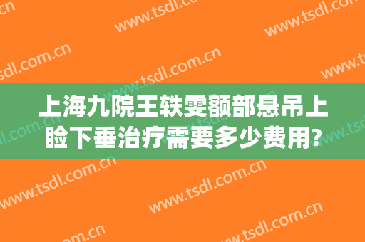 上海九院王轶雯额部悬吊上睑下垂治疗需要多少费用?有哪些优势?(上海第九人民医院上睑下垂手术费用)