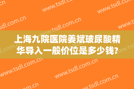 上海九院医院姜斌玻尿酸精华导入一般价位是多少钱?可靠吗?(上海九院玻尿酸多少钱一支)
