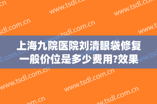 上海九院医院刘清眼袋修复一般价位是多少费用?效果怎么样?(上海九院割眼袋价目表)