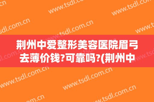 荆州中爱整形美容医院眉弓去薄价钱?可靠吗?(荆州中爱整形医院价格)