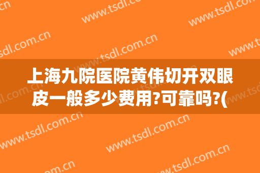 上海九院医院黄伟切开双眼皮一般多少费用?可靠吗?(上海第九整形医院割双眼皮怎么样)