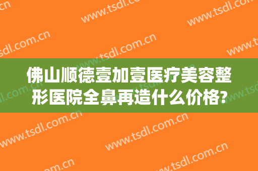 佛山顺德壹加壹医疗美容整形医院全鼻再造什么价格?靠谱吗?(顺德美容整形医院)