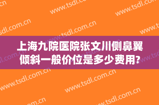 上海九院医院张文川侧鼻翼倾斜一般价位是多少费用?怎么样?(上海九院鼻翼缩小)