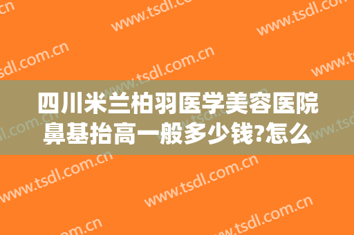 四川米兰柏羽医学美容医院鼻基抬高一般多少钱?怎么样?(成都米兰柏羽整形医院做鼻子怎么样)