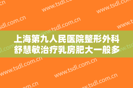 上海第九人民医院整形外科舒慧敏治疗乳房肥大一般多少钱?效果怎么样?