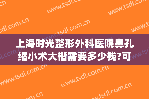 上海时光整形外科医院鼻孔缩小术大楷需要多少钱?可靠吗?(上海一般鼻子整形多少钱呢)