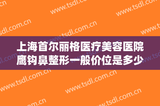 上海首尔丽格医疗美容医院鹰钩鼻整形一般价位是多少钱?可靠吗?(上海首尔丽格整形医院做鼻子怎么样)