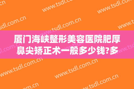 厦门海峡整形美容医院肥厚鼻尖矫正术一般多少钱?多长时间恢复?(厦门海峡医疗整形美容医院)
