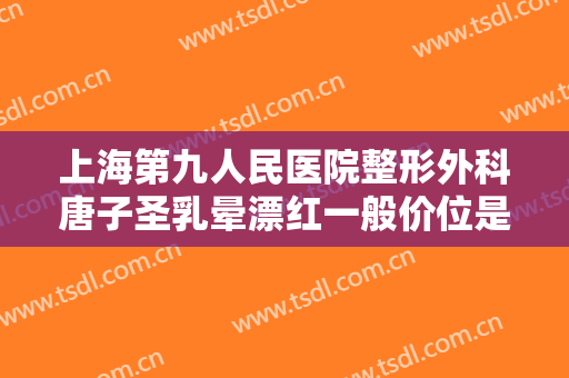 上海第九人民医院整形外科唐子圣乳晕漂红一般价位是多少费用?效果怎么样?
