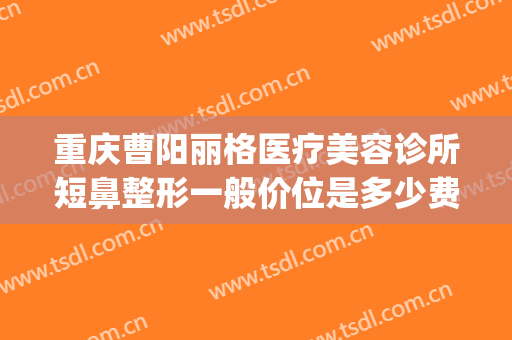 重庆曹阳丽格医疗美容诊所短鼻整形一般价位是多少费用?好不好?(重庆曹阳医生双眼皮怎么样)