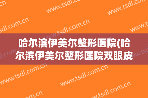 哈尔滨伊美尔整形医院(哈尔滨伊美尔整形医院双眼皮案例)