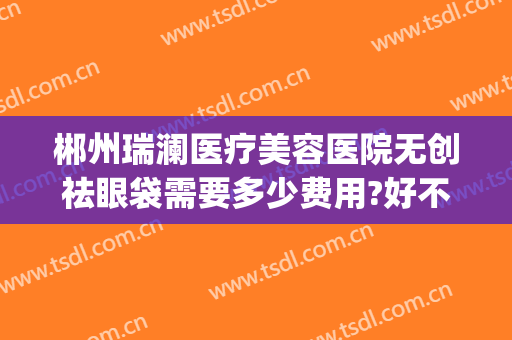 郴州瑞澜医疗美容医院无创祛眼袋需要多少费用?好不好?(郴州瑞澜整形)