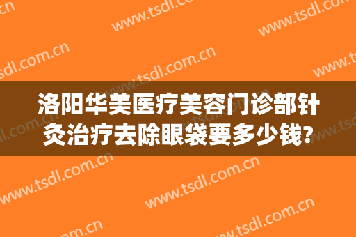 洛阳华美医疗美容门诊部针灸治疗去除眼袋要多少钱?效果怎么样?(郑州美眼医疗美容中心)