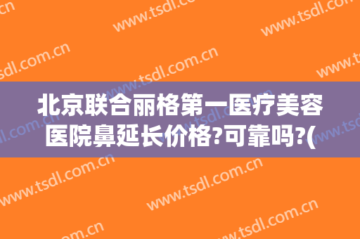 北京联合丽格第一医疗美容医院鼻延长价格?可靠吗?(北京联合丽格第一医疗美容医院是几级医院)