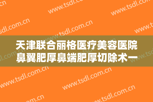天津联合丽格医疗美容医院鼻翼肥厚鼻端肥厚切除术一般多少费用?有哪些优势?