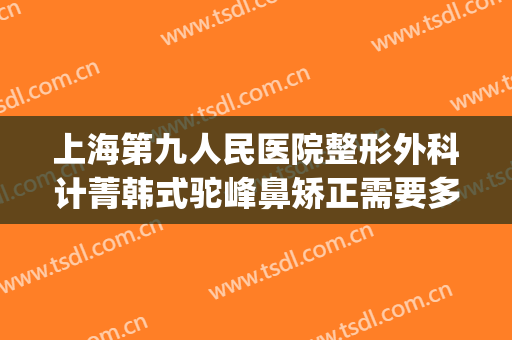 上海第九人民医院整形外科计菁韩式驼峰鼻矫正需要多少钱?靠谱吗?(上海第九整形美容医院医生介绍)