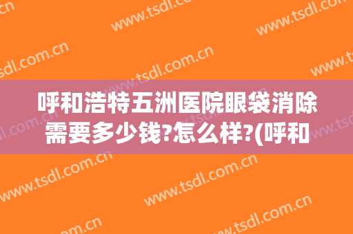 呼和浩特五洲医院眼袋消除需要多少钱?怎么样?(呼和浩特祛眼袋哪里好)