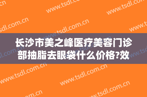 长沙市美之峰医疗美容门诊部抽脂去眼袋什么价格?效果怎么样?(长沙美之峰医疗美容整形医院)