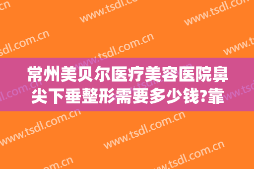 常州美贝尔医疗美容医院鼻尖下垂整形需要多少钱?靠谱吗?(常州美贝尔整形医生)